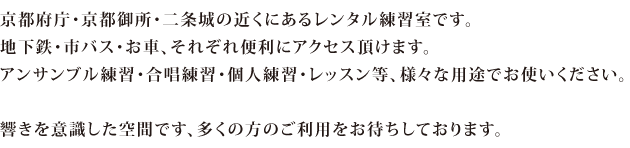 京都府庁・京都御所・二条城の近くにあるレンタル練習室です。 地下鉄・市バス・お車、それぞれ便利にアクセス頂けます。 アンサンブル練習・合唱練習・個人練習・レッスン等、様々な用途でお使いください。  響きを意識した空間です、多くの方のご利用をお待ちしております。